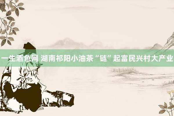 一生酒色网 湖南祁阳小油茶“链”起富民兴村大产业