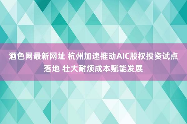 酒色网最新网址 杭州加速推动AIC股权投资试点落地 壮大耐烦成本赋能发展