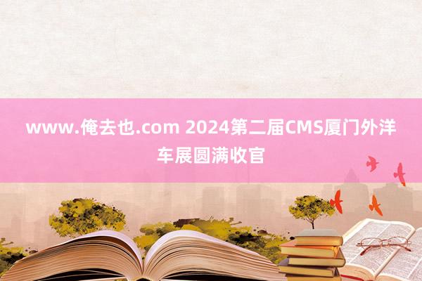 www.俺去也.com 2024第二届CMS厦门外洋车展圆满收官