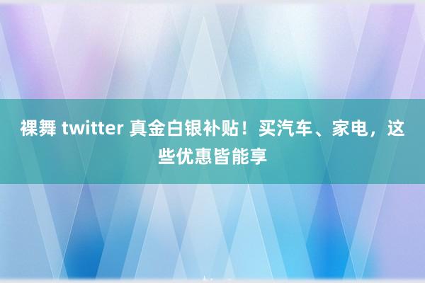 裸舞 twitter 真金白银补贴！买汽车、家电，这些优惠皆能享