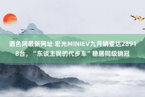 酒色网最新网址 宏光MINIEV九月销量达28918台，“东谈主民的代步车”稳居同级销冠