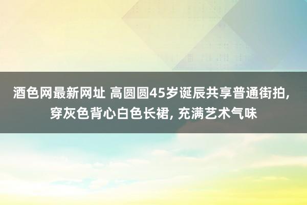 酒色网最新网址 高圆圆45岁诞辰共享普通街拍， 穿灰色背心白色长裙， 充满艺术气味