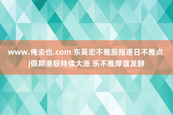 www.俺去也.com 东吴宏不雅股指逐日不雅点 |假期港股持续大涨 乐不雅厚谊发酵