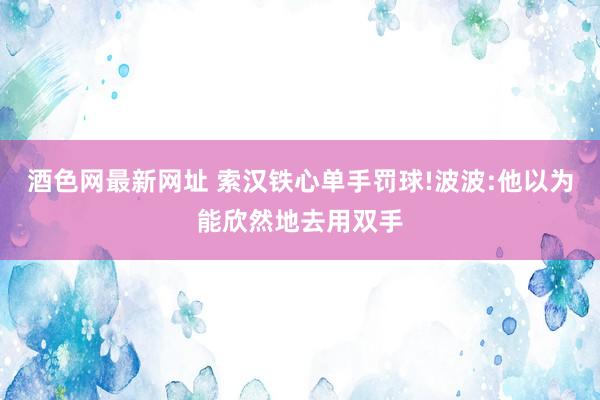 酒色网最新网址 索汉铁心单手罚球!波波:他以为能欣然地去用双手