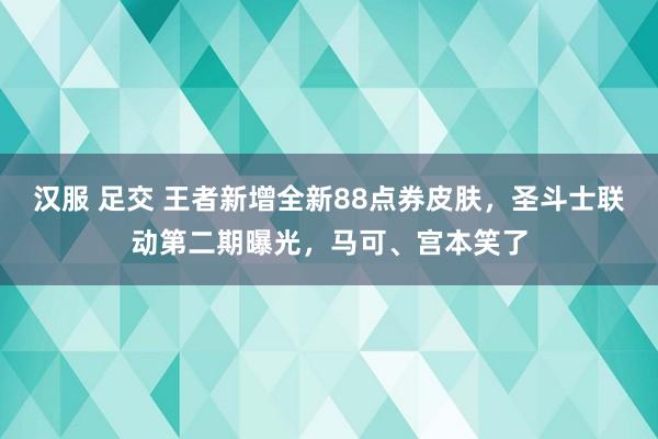 汉服 足交 王者新增全新88点券皮肤，圣斗士联动第二期曝光，马可、宫本笑了