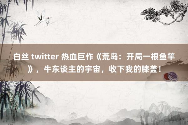 白丝 twitter 热血巨作《荒岛：开局一根鱼竿》，牛东谈主的宇宙，收下我的膝盖！