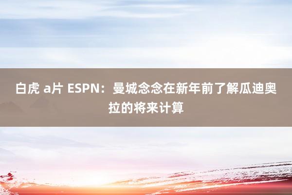 白虎 a片 ESPN：曼城念念在新年前了解瓜迪奥拉的将来计算