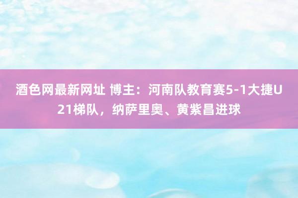 酒色网最新网址 博主：河南队教育赛5-1大捷U21梯队，纳萨里奥、黄紫昌进球