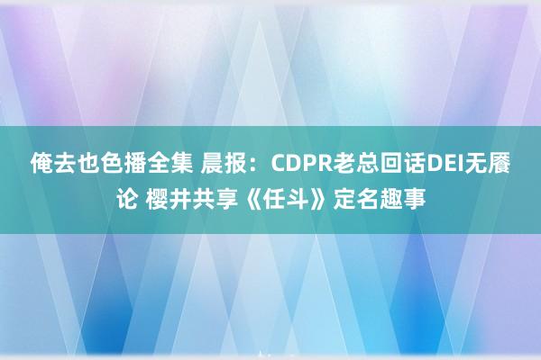 俺去也色播全集 晨报：CDPR老总回话DEI无餍论 樱井共享《任斗》定名趣事