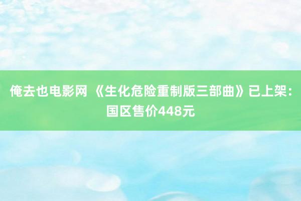 俺去也电影网 《生化危险重制版三部曲》已上架：国区售价448元