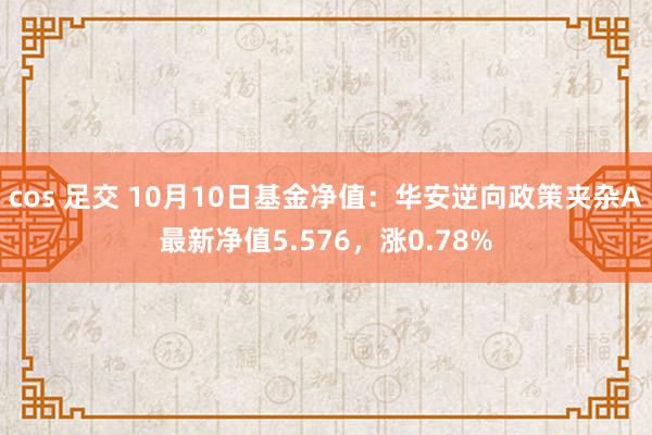 cos 足交 10月10日基金净值：华安逆向政策夹杂A最新净值5.576，涨0.78%