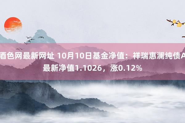 酒色网最新网址 10月10日基金净值：祥瑞惠澜纯债A最新净值1.1026，涨0.12%