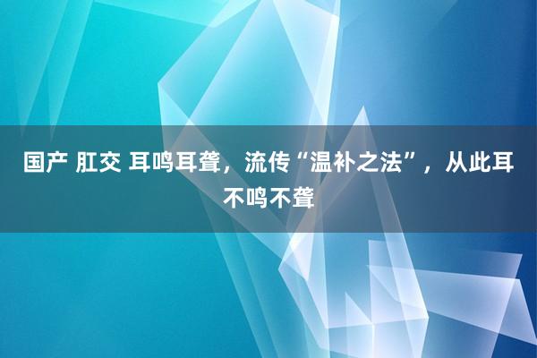 国产 肛交 耳鸣耳聋，流传“温补之法”，从此耳不鸣不聋