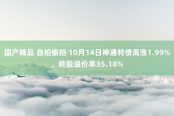 国产精品 自拍偷拍 10月14日神通转债高涨1.99%，转股溢价率35.18%