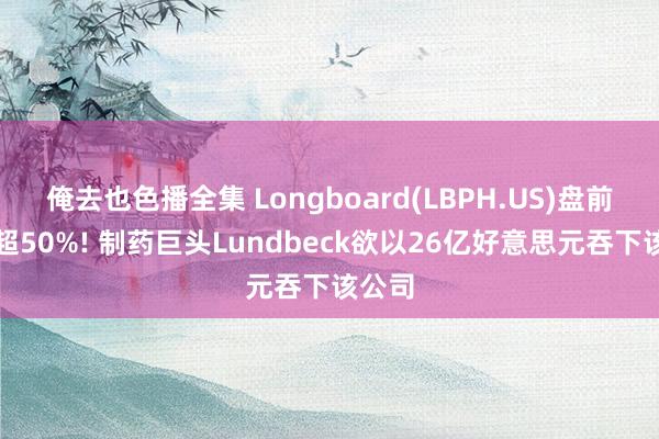 俺去也色播全集 Longboard(LBPH.US)盘前暴涨超50%! 制药巨头Lundbeck欲以26亿好意思元吞下该公司