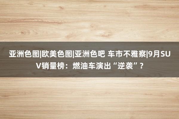 亚洲色图|欧美色图|亚洲色吧 车市不雅察|9月SUV销量榜：燃油车演出“逆袭”？