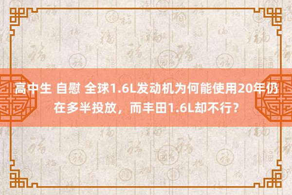 高中生 自慰 全球1.6L发动机为何能使用20年仍在多半投放，而丰田1.6L却不行？