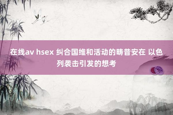 在线av hsex 纠合国维和活动的畴昔安在 以色列袭击引发的想考