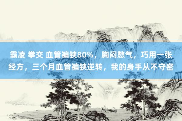 霸凌 拳交 血管褊狭80%，胸闷憋气，巧用一张经方，三个月血管褊狭逆转，我的身手从不守密