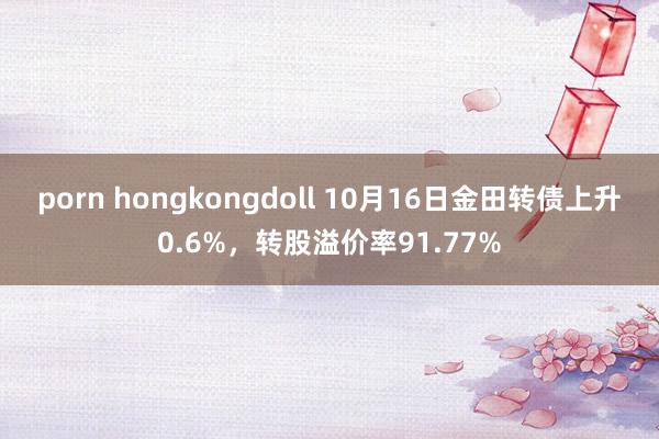 porn hongkongdoll 10月16日金田转债上升0.6%，转股溢价率91.77%