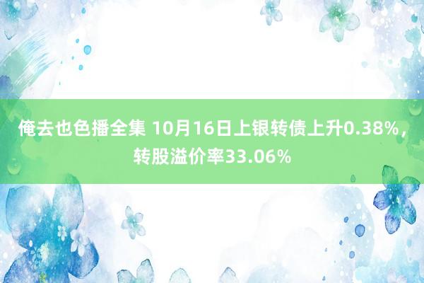 俺去也色播全集 10月16日上银转债上升0.38%，转股溢价率33.06%