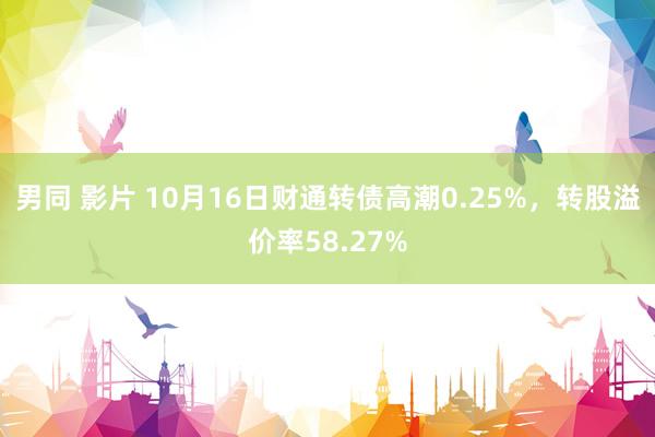 男同 影片 10月16日财通转债高潮0.25%，转股溢价率58.27%