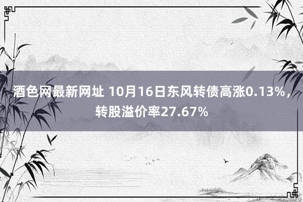 酒色网最新网址 10月16日东风转债高涨0.13%，转股溢价率27.67%