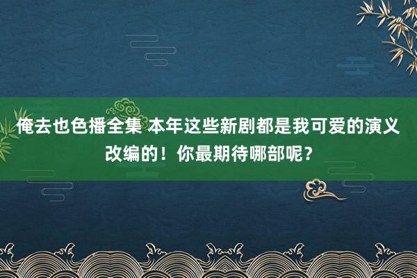 俺去也色播全集 本年这些新剧都是我可爱的演义改编的！你最期待哪部呢？