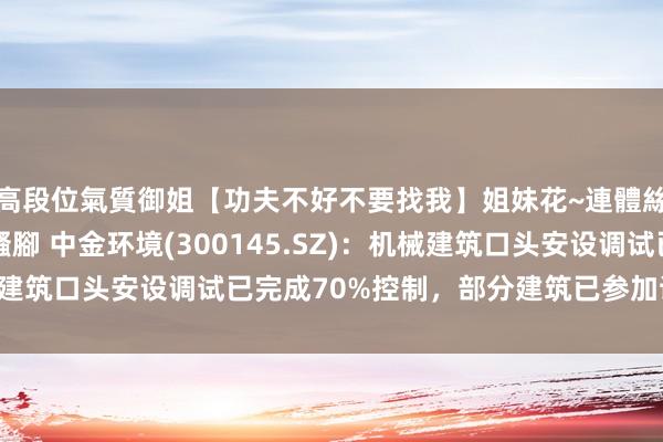 高段位氣質御姐【功夫不好不要找我】姐妹花~連體絲襪~大奶晃動~絲襪騷腳 中金环境(300145.SZ)：机械建筑口头安设调试已完成70%控制，部分建筑已参加试分娩阶段