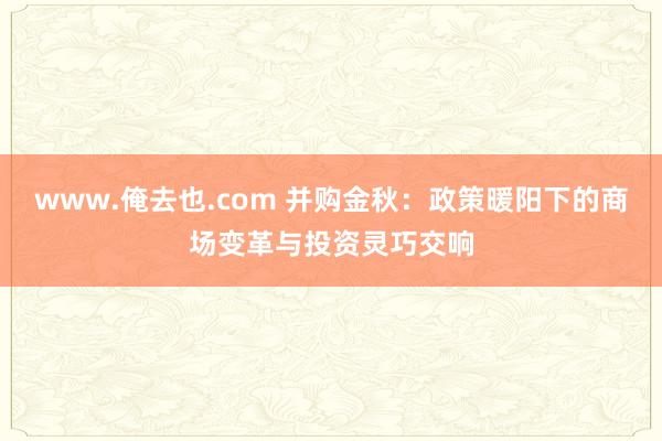 www.俺去也.com 并购金秋：政策暖阳下的商场变革与投资灵巧交响