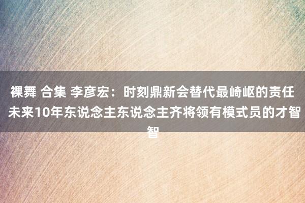 裸舞 合集 李彦宏：时刻鼎新会替代最崎岖的责任 未来10年东说念主东说念主齐将领有模式员的才智