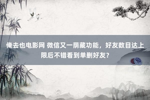 俺去也电影网 微信又一荫藏功能，好友数目达上限后不错看到单删好友？