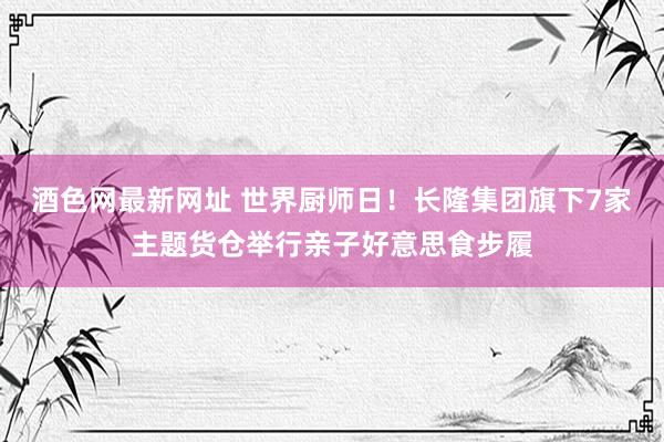 酒色网最新网址 世界厨师日！长隆集团旗下7家主题货仓举行亲子好意思食步履