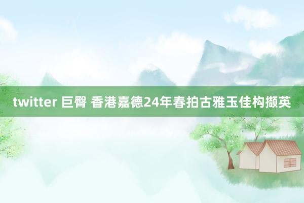 twitter 巨臀 香港嘉德24年春拍古雅玉佳构撷英