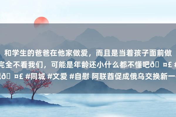 和学生的爸爸在他家做爱，而且是当着孩子面前做爱，太刺激了，孩子完全不看我们，可能是年龄还小什么都不懂吧🤣 #同城 #文爱 #自慰 阿联酋促成俄乌交换新一批被俘东谈主员