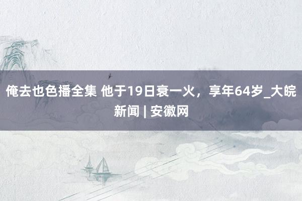 俺去也色播全集 他于19日衰一火，享年64岁_大皖新闻 | 安徽网