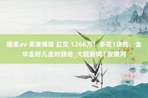 國產av 果凍傳媒 肛交 1266万！多花1块钱，金华走时儿走时翻倍_大皖新闻 | 安徽网