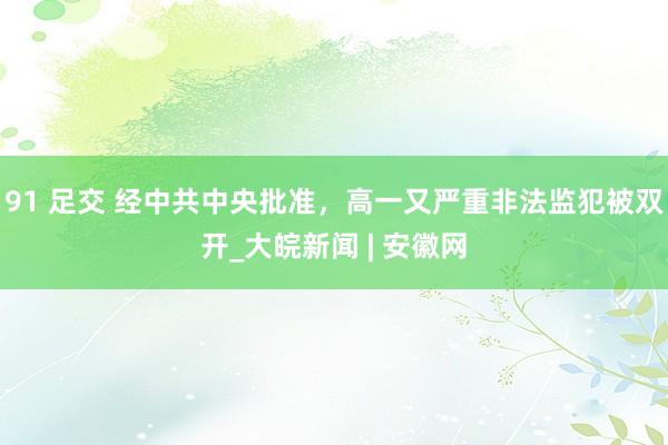 91 足交 经中共中央批准，高一又严重非法监犯被双开_大皖新闻 | 安徽网