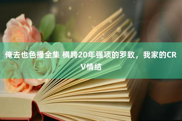 俺去也色播全集 横跨20年强项的罗致，我家的CRV情结