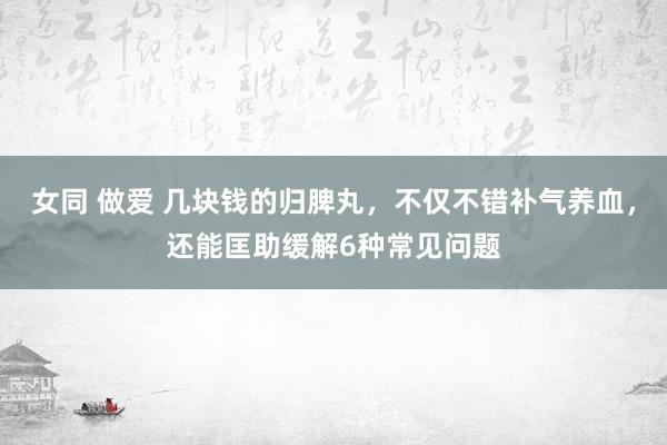 女同 做爱 几块钱的归脾丸，不仅不错补气养血，还能匡助缓解6种常见问题