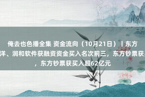 俺去也色播全集 资金流向（10月21日）丨东方钞票、中芯外洋、润和软件获融资资金买入名次前三，东方钞票获买入超62亿元