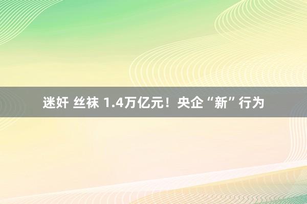 迷奸 丝袜 1.4万亿元！央企“新”行为