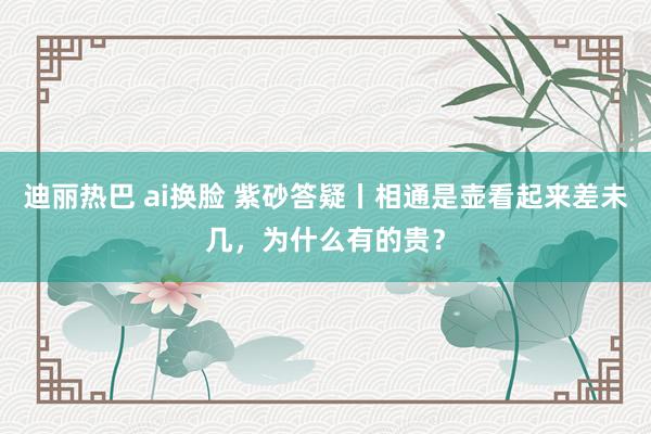 迪丽热巴 ai换脸 紫砂答疑丨相通是壶看起来差未几，为什么有的贵？