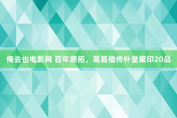 俺去也电影网 百年原拓，葛昌楹传朴堂藏印20品