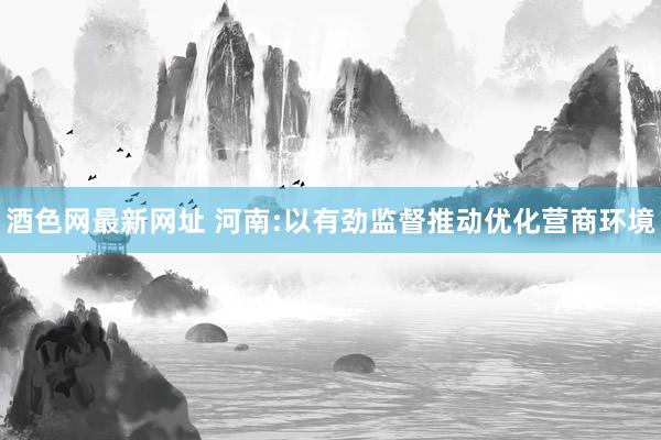 酒色网最新网址 河南:以有劲监督推动优化营商环境