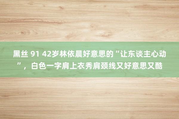 黑丝 91 42岁林依晨好意思的“让东谈主心动”，白色一字肩上衣秀肩颈线又好意思又酷