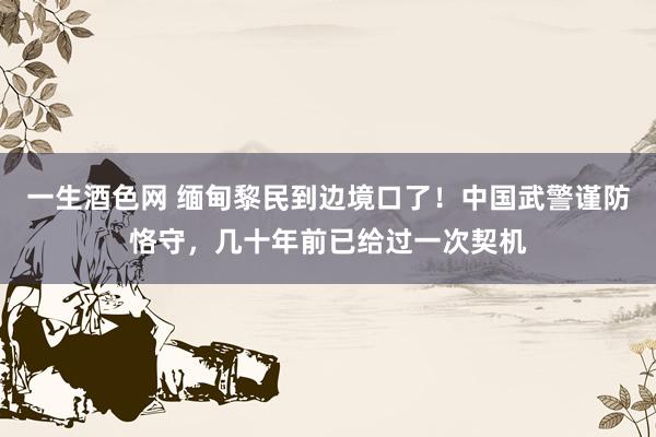 一生酒色网 缅甸黎民到边境口了！中国武警谨防恪守，几十年前已给过一次契机