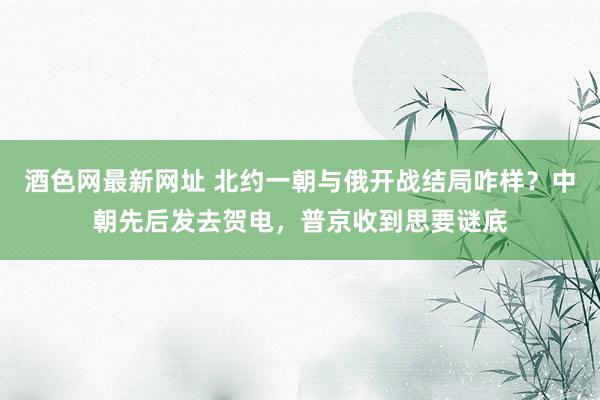 酒色网最新网址 北约一朝与俄开战结局咋样？中朝先后发去贺电，普京收到思要谜底