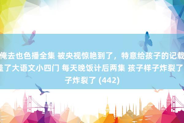 俺去也色播全集 被央视惊艳到了，特意给孩子的记载片 涵盖了大语文小四门 每天晚饭计后两集 孩子样子炸裂了 (442)