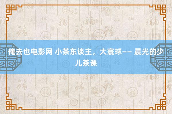 俺去也电影网 小茶东谈主，大寰球—— 晨光的少儿茶课